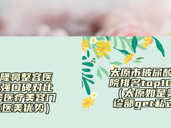 太原市玻尿酸隆鼻整容醫(yī)院排名top10強(qiáng)口碑對(duì)比（太原如是美醫(yī)療美容門診部get私立醫(yī)美優(yōu)勢(shì)）