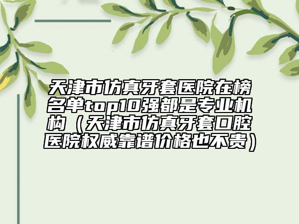 天津市仿真牙套醫(yī)院在榜名單top10強(qiáng)都是專業(yè)機(jī)構(gòu)（天津市仿真牙套口腔醫(yī)院權(quán)威靠譜價格也不貴）