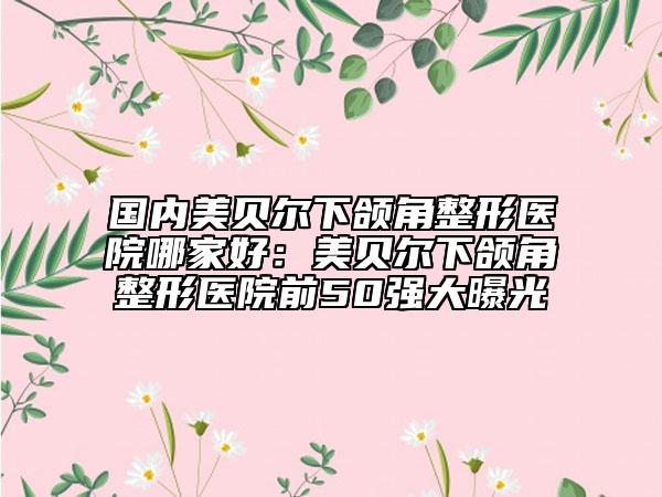 國(guó)內(nèi)美貝爾下頜角整形醫(yī)院哪家好：美貝爾下頜角整形醫(yī)院前50強(qiáng)大曝光