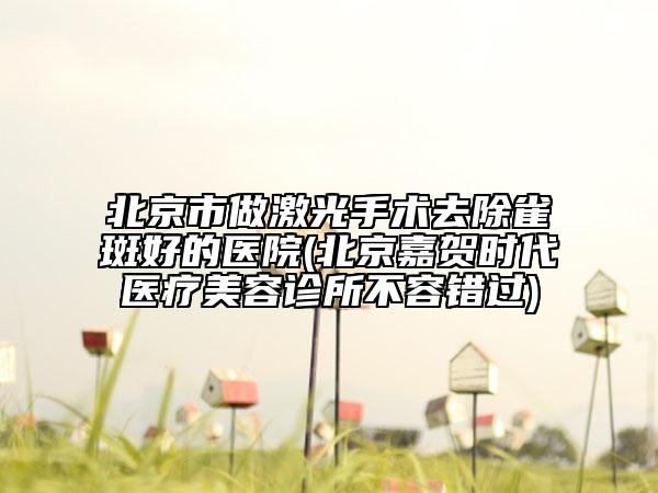 北京市做激光手術(shù)去除雀斑好的醫(yī)院(北京嘉賀時代醫(yī)療美容診所不容錯過)
