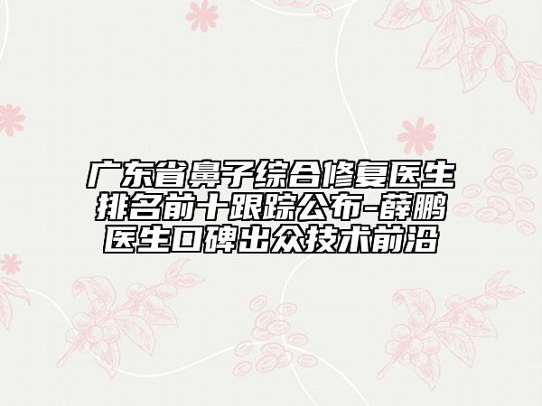 廣東省鼻子綜合修復(fù)醫(yī)生排名前十跟蹤公布-薛鵬醫(yī)生口碑出眾技術(shù)前沿