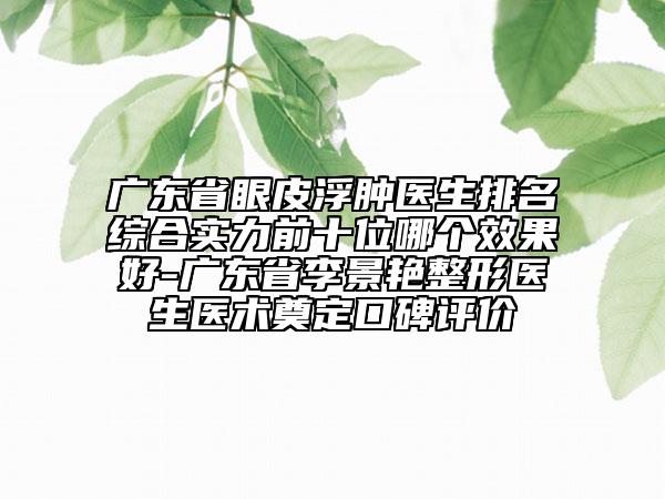廣東省眼皮浮腫醫(yī)生排名綜合實(shí)力前十位哪個(gè)效果好-廣東省李景艷整形醫(yī)生醫(yī)術(shù)奠定口碑評(píng)價(jià)