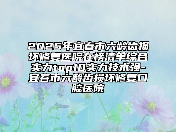 2025年宜春市六齡齒損壞修復醫(yī)院在榜清單綜合實力top10實力技術(shù)強-宜春市六齡齒損壞修復口腔醫(yī)院