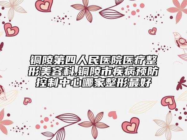 銅陵第四人民醫(yī)院醫(yī)療整形美容科,銅陵市疾病預防控制中心哪家整形最好