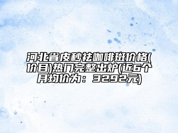 河北省皮秒祛咖啡斑價格(價目)熱門完整出爐(近6個月均價為：3292元)