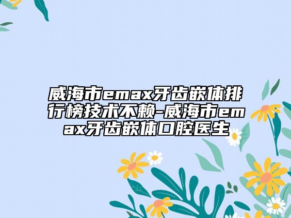 威海市emax牙齒嵌體排行榜技術不賴-威海市emax牙齒嵌體口腔醫(yī)生