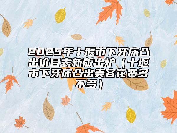 2025年十堰市下牙床凸出價目表新版出爐（十堰市下牙床凸出美容花費多不多）