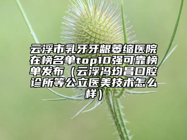 云浮市乳牙牙齦萎縮醫(yī)院在榜名單top10強可靠榜單發(fā)布（云浮馮均昌口腔診所等公立醫(yī)美技術(shù)怎么樣）