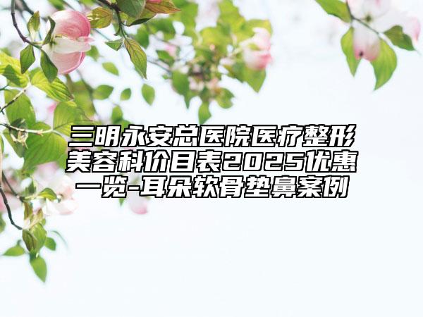 三明永安總醫(yī)院醫(yī)療整形美容科價目表2025優(yōu)惠一覽-耳朵軟骨墊鼻案例