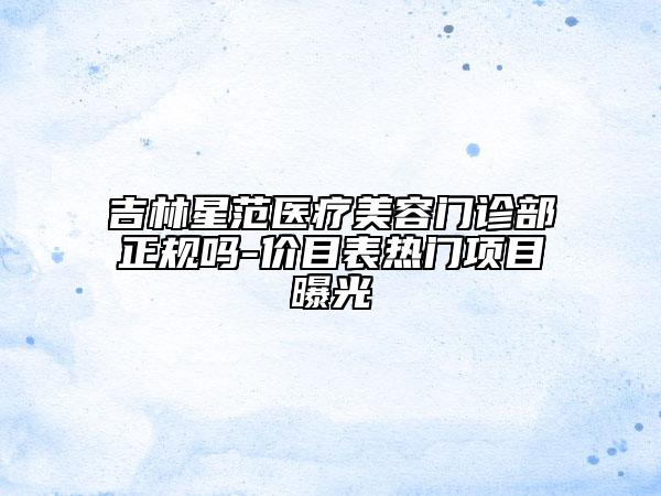 吉林星范醫(yī)療美容門診部正規(guī)嗎-價(jià)目表熱門項(xiàng)目曝光