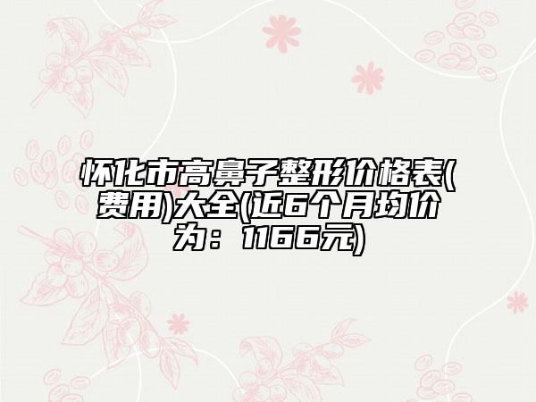 懷化市高鼻子整形價(jià)格表(費(fèi)用)大全(近6個(gè)月均價(jià)為：1166元)