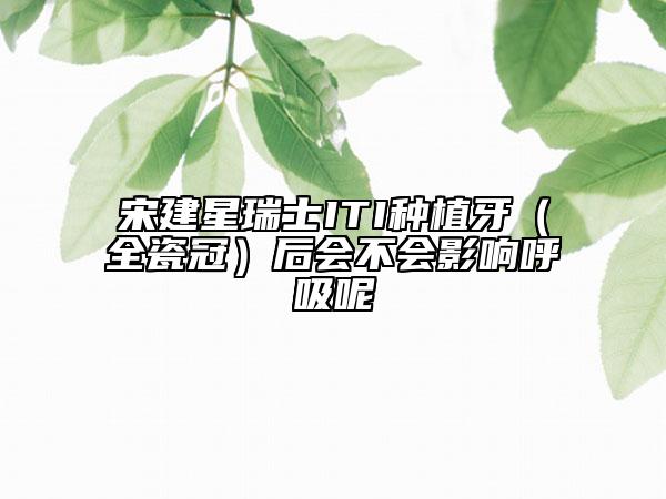 宋建星瑞士ITI種植牙（全瓷冠）后會不會影響呼吸呢