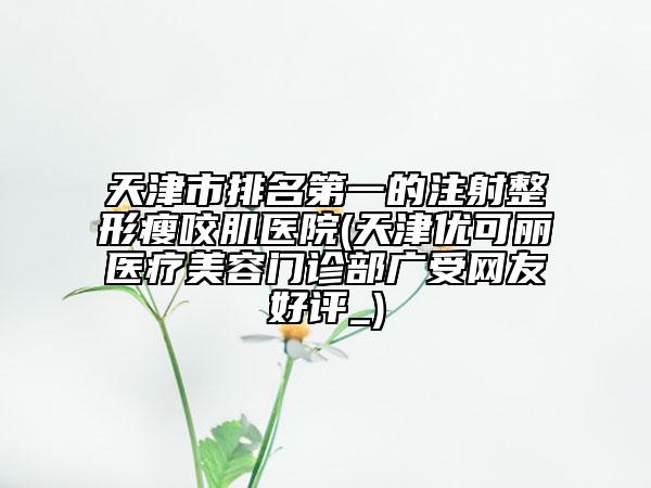 天津市排名第一的注射整形瘦咬肌醫(yī)院(天津優(yōu)可麗醫(yī)療美容門(mén)診部廣受網(wǎng)友好評(píng)_)