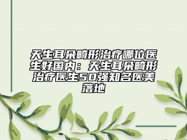 天生耳朵畸形治療哪位醫(yī)生好國內(nèi)：天生耳朵畸形治療醫(yī)生50強知名醫(yī)美落地