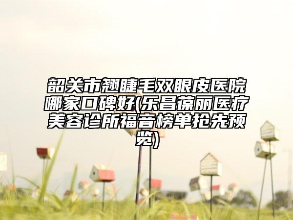 韶關(guān)市翹睫毛雙眼皮醫(yī)院哪家口碑好(樂昌葆麗醫(yī)療美容診所福音榜單搶先預(yù)覽)