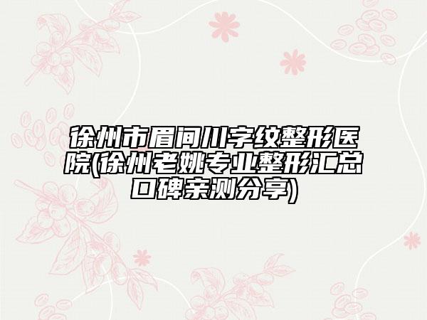 徐州市眉間川字紋整形醫(yī)院(徐州老姚專業(yè)整形匯總口碑親測分享)