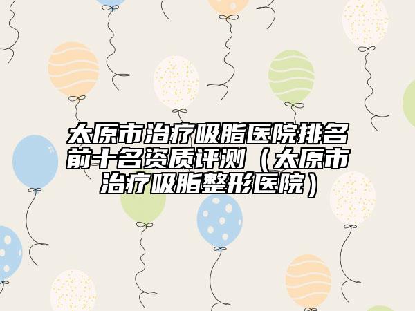 太原市治療吸脂醫(yī)院排名前十名資質(zhì)評測（太原市治療吸脂整形醫(yī)院）