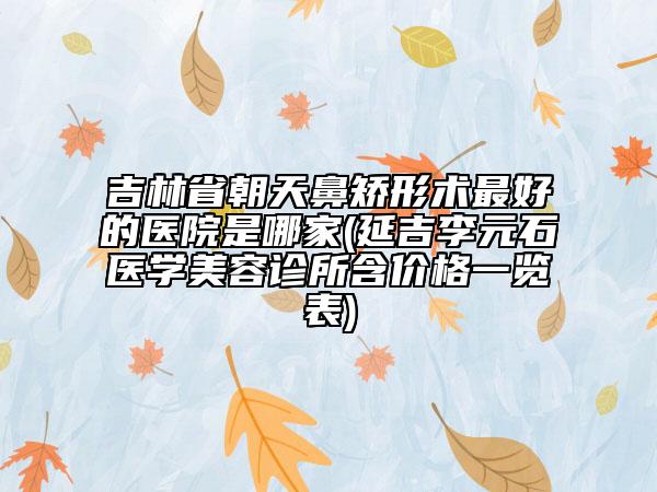 吉林省朝天鼻矯形術(shù)最好的醫(yī)院是哪家(延吉李元石醫(yī)學(xué)美容診所含價(jià)格一覽表)