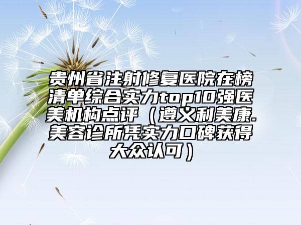 貴州省注射修復(fù)醫(yī)院在榜清單綜合實力top10強醫(yī)美機構(gòu)點評（遵義利美康.美容診所憑實力口碑獲得大眾認可）