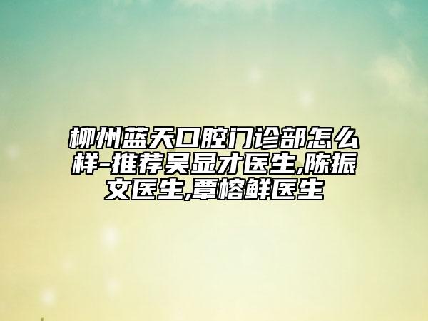 柳州藍天口腔門診部怎么樣-推薦吳顯才醫(yī)生,陳振文醫(yī)生,覃榕鮮醫(yī)生