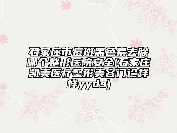 石家莊市痘斑黑色素去除哪個整形醫(yī)院安全(石家莊凱美醫(yī)療整形美容門診樣樣yyds)