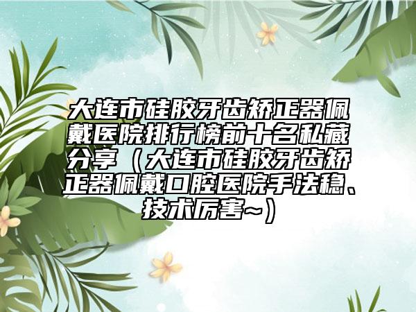 大連市硅膠牙齒矯正器佩戴醫(yī)院排行榜前十名私藏分享（大連市硅膠牙齒矯正器佩戴口腔醫(yī)院手法穩(wěn)、技術(shù)厲害~）