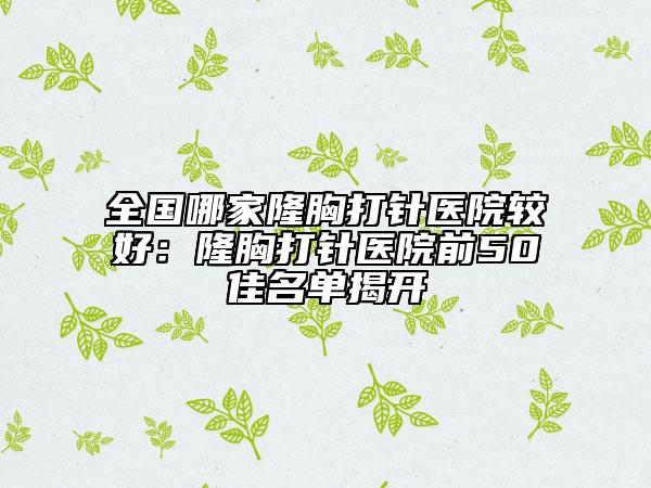 全國(guó)哪家隆胸打針醫(yī)院較好：隆胸打針醫(yī)院前50佳名單揭開(kāi)
