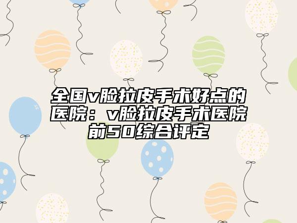 全國v臉拉皮手術好點的醫(yī)院：v臉拉皮手術醫(yī)院前50綜合評定