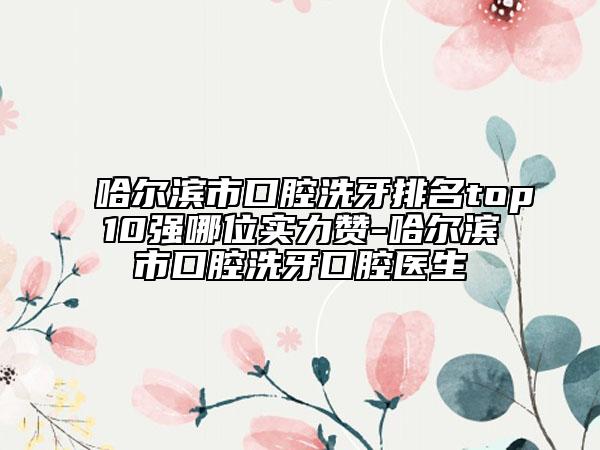 哈爾濱市口腔洗牙排名top10強(qiáng)哪位實(shí)力贊-哈爾濱市口腔洗牙口腔醫(yī)生