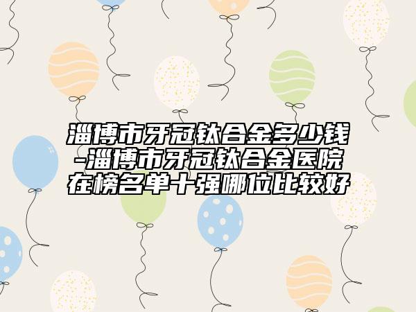 淄博市牙冠鈦合金多少錢-淄博市牙冠鈦合金醫(yī)院在榜名單十強(qiáng)哪位比較好