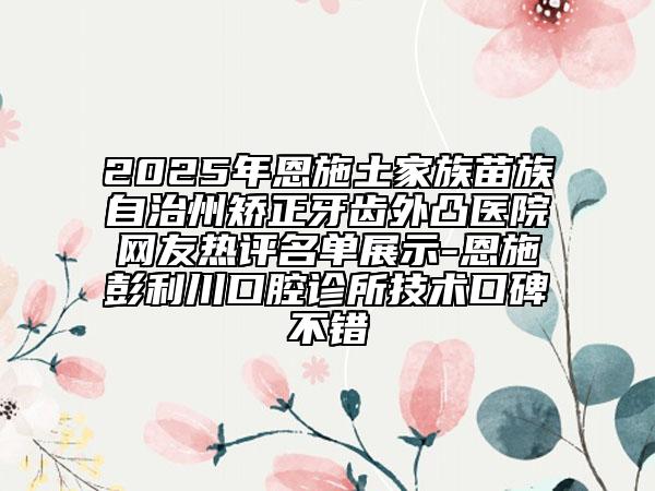 2025年恩施土家族苗族自治州矯正牙齒外凸醫(yī)院網(wǎng)友熱評(píng)名單展示-恩施彭利川口腔診所技術(shù)口碑不錯(cuò)