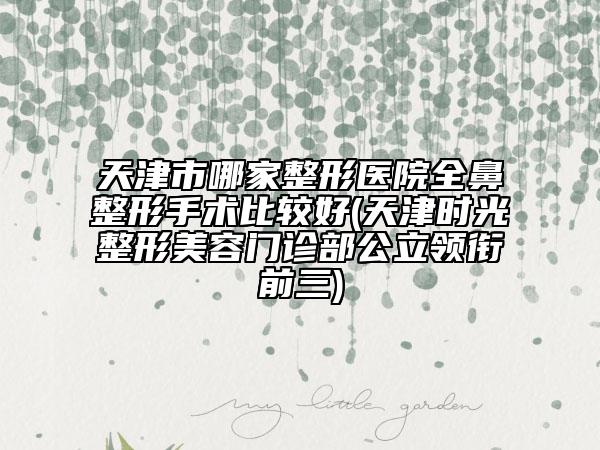 天津市哪家整形醫(yī)院全鼻整形手術(shù)比較好(天津時(shí)光整形美容門(mén)診部公立領(lǐng)銜前三)