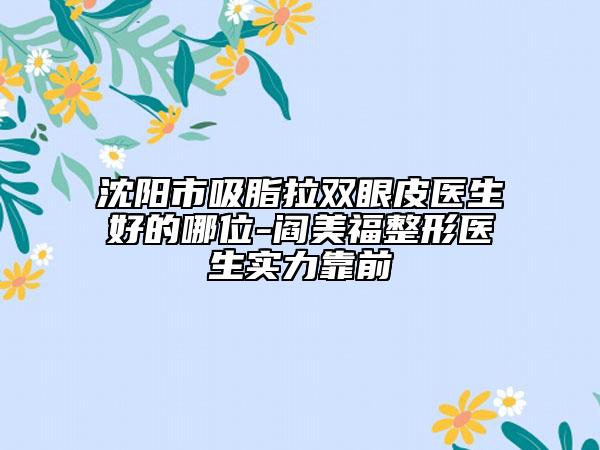 沈陽市吸脂拉雙眼皮醫(yī)生好的哪位-閻美福整形醫(yī)生實力靠前