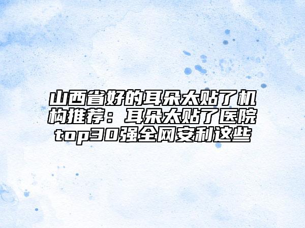 山西省好的耳朵太貼了機(jī)構(gòu)推薦：耳朵太貼了醫(yī)院top30強(qiáng)全網(wǎng)安利這些