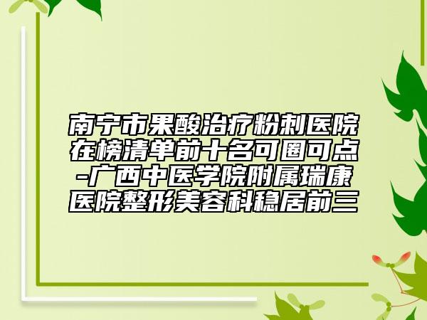 南寧市果酸治療粉刺醫(yī)院在榜清單前十名可圈可點(diǎn)-廣西中醫(yī)學(xué)院附屬瑞康醫(yī)院整形美容科穩(wěn)居前三
