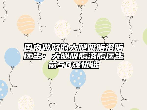 國(guó)內(nèi)做好的大腿吸脂溶脂醫(yī)生：大腿吸脂溶脂醫(yī)生前50強(qiáng)優(yōu)選
