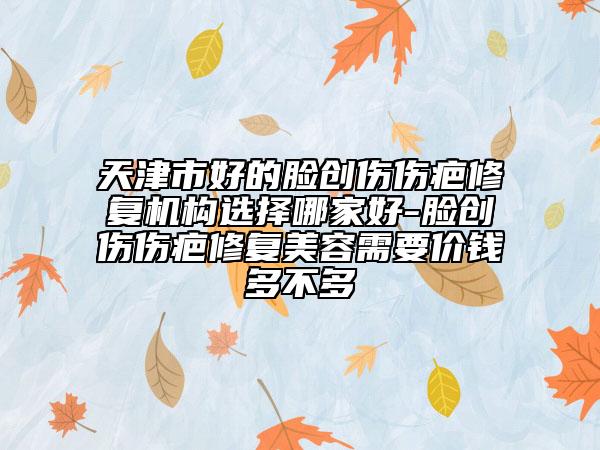 天津市好的臉創(chuàng)傷傷疤修復(fù)機構(gòu)選擇哪家好-臉創(chuàng)傷傷疤修復(fù)美容需要價錢多不多