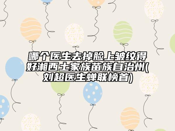 哪個醫(yī)生去掉臉上皺紋得好湘西土家族苗族自治州(劉超醫(yī)生蟬聯(lián)榜首)