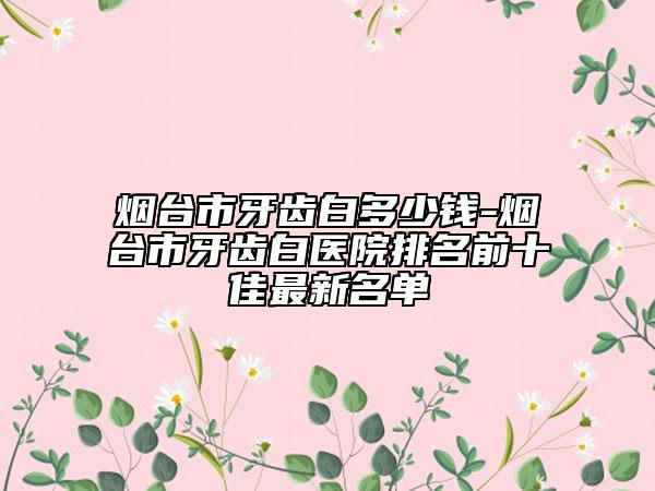 煙臺(tái)市牙齒白多少錢-煙臺(tái)市牙齒白醫(yī)院排名前十佳最新名單