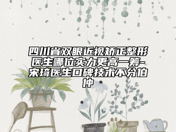 四川省雙眼近視矯正整形醫(yī)生哪位實(shí)力更高一籌-宋琦醫(yī)生口碑技術(shù)不分伯仲