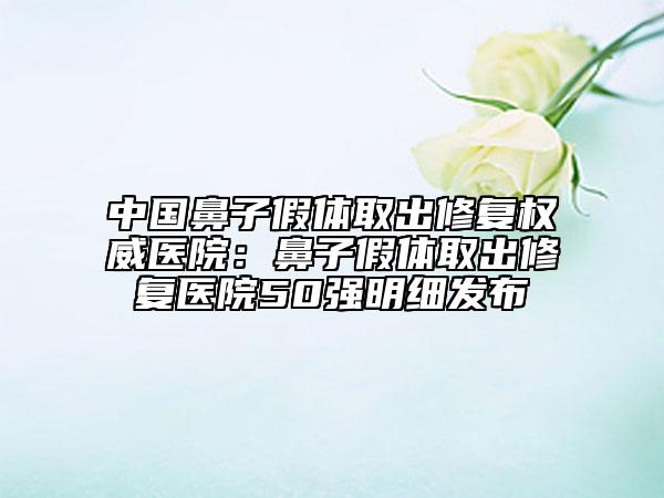 中國鼻子假體取出修復(fù)權(quán)威醫(yī)院：鼻子假體取出修復(fù)醫(yī)院50強(qiáng)明細(xì)發(fā)布