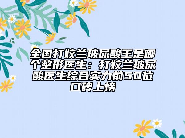 全國打姣蘭玻尿酸王是哪個整形醫(yī)生：打姣蘭玻尿酸醫(yī)生綜合實(shí)力前50位口碑上榜