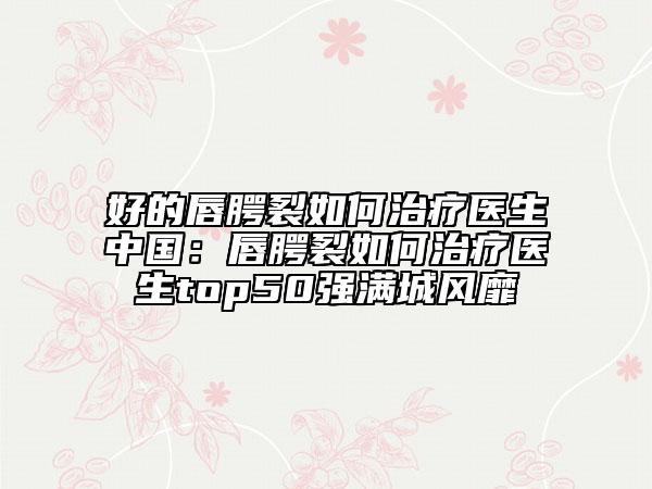 好的唇腭裂如何治療醫(yī)生中國：唇腭裂如何治療醫(yī)生top50強滿城風靡