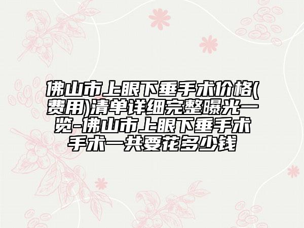 佛山市上眼下垂手術價格(費用)清單詳細完整曝光一覽-佛山市上眼下垂手術手術一共要花多少錢