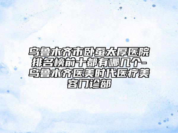 烏魯木齊市臥蠶太厚醫(yī)院排名榜前十都有哪幾個(gè)-烏魯木齊醫(yī)美時(shí)代醫(yī)療美容門(mén)診部