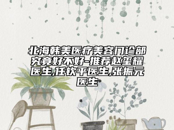 北海韓美醫(yī)療美容門診部究竟好不好-推薦趙璽耀醫(yī)生,任欽平醫(yī)生,張振元醫(yī)生