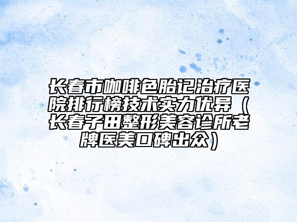 長春市咖啡色胎記治療醫(yī)院排行榜技術(shù)實力優(yōu)異（長春子田整形美容診所老牌醫(yī)美口碑出眾）