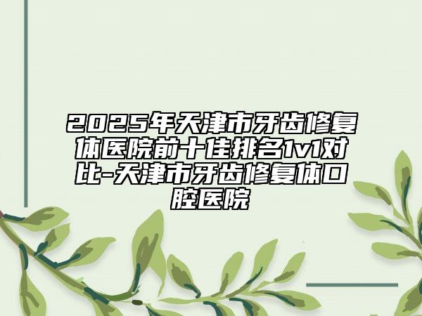 2025年天津市牙齒修復體醫(yī)院前十佳排名1v1對比-天津市牙齒修復體口腔醫(yī)院
