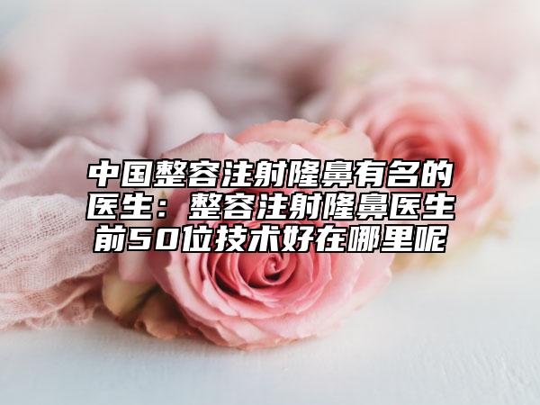 中國整容注射隆鼻有名的醫(yī)生：整容注射隆鼻醫(yī)生前50位技術好在哪里呢