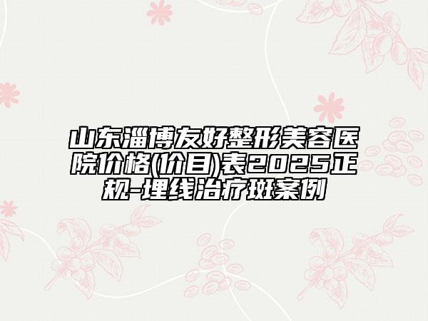 山東淄博友好整形美容醫(yī)院價格(價目)表2025正規(guī)-埋線治療斑案例